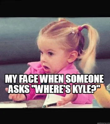 My face when someone asks "where's Kyle?"