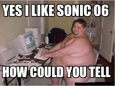 Yes i like sonic 06 how could you tell