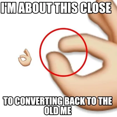 Funny I'm about this close To converting back to the old me