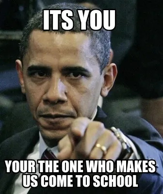 Its you your the one who makes us come to school