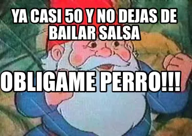Ya casi 50 y no dejas de bailar salsa Obligame perro!!!