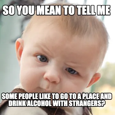 Funny So you mean to tell me some people like to go to a place and drink alcohol with