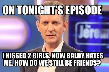 On tonight’s episode I kissed 2 girls. Now baldy hates me. How do we still be