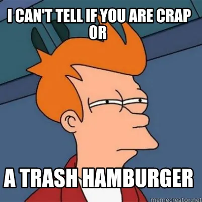 Funny I can't tell if you are crap or a trash hamburger