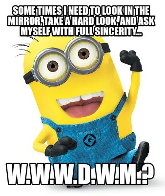 Funny some times I need to look in the mirror, take a hard look, and ask myself with f