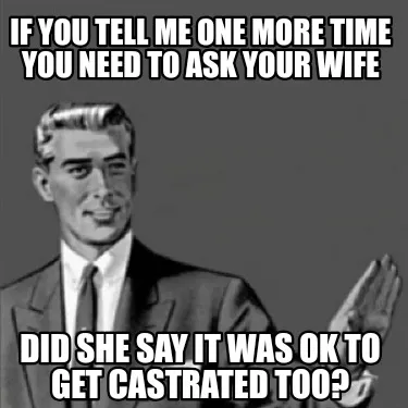 Funny If you tell me one more time you need to ask your wife Did she say it was OK to