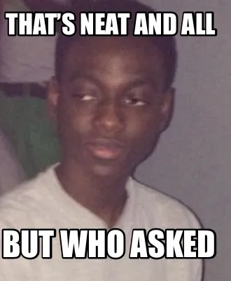 Funny That’s neat and all But who asked