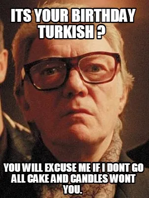 Funny its your birthday turkish ? you will excuse me if i dont go all cake and candle