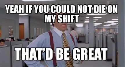 Yeah if you could not die on my shift That’d be great