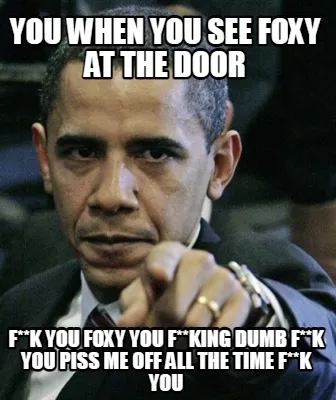 Funny you when you see Foxy at the door f**k you Foxy you f**king dumb f**k you piss m