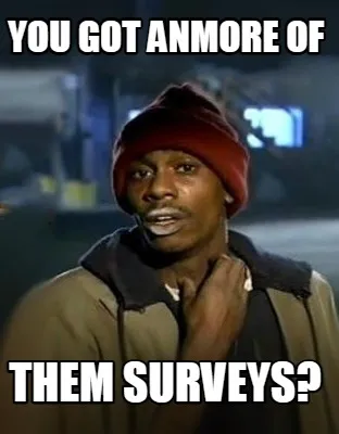 YOU GOT ANMORE OF THEM SURVEYS?