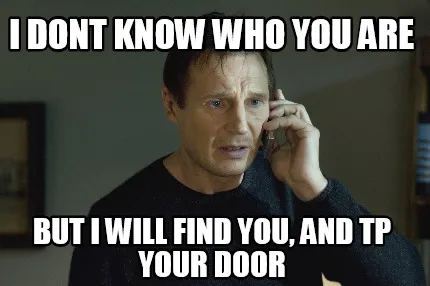 Funny I dont know who you are but i will find you, and tp your door