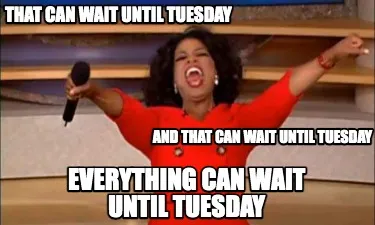 Funny That can wait until Tuesday And that can wait until Tuesday Everything can wait