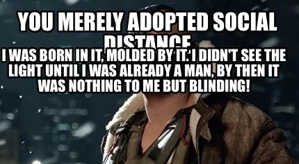 You merely adopted social distance I was born in it, molded by it. I didn't see