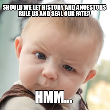 Funny Should we let history and ancestors rule us and seal our fate? Hmm...