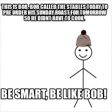 THIS IS BOB. BOB CALLED THE STABLES TODAY TO PRE ORDER HIS SUNDAY ROAST FOR TOMO