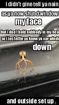 I didn't gine tell ya nain as ya now shut d window in my face but i don't hold