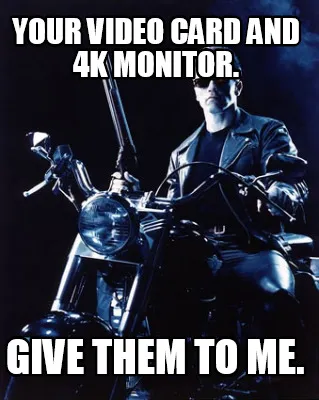 YOur video card and 4k monitor. give them to me.