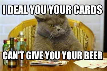 Funny I deal you your cards can't give you your beer