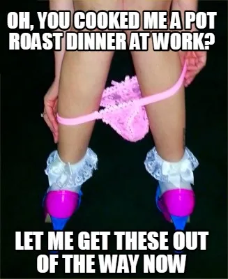 Oh, you cooked me a pot roast dinner at work? Let me get these out of the way no