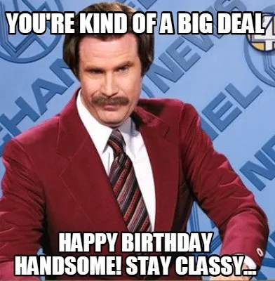 You're kind of a big deal Happy birthday handsome! Stay Classy...