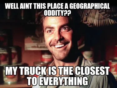 Well aint this place a geographical oddity?? my truck is the closest to everythi