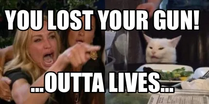 Funny You lost your gun! ...outta lives...