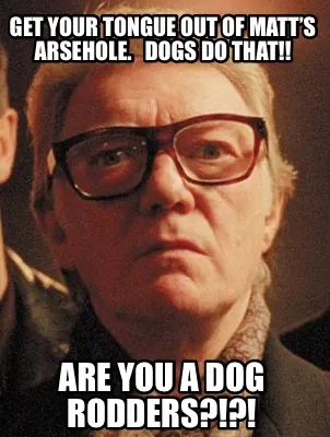 Funny Get your tongue out of Matt’s arsehole. Dogs do that!! Are you a dog Rodders