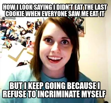 How I look saying I didn't eat the last cookie when everyone saw me eat it But I