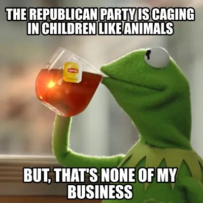 Funny the republican party is caging in children like animals but, that's none of my b