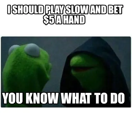 I should play slow and bet $5 a hand You know what to do
