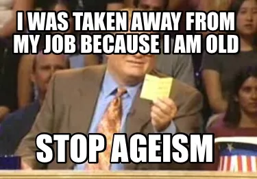 Funny I was taken away from my job because I am old Stop ageism