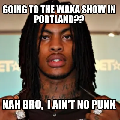 Going to the waka show in Portland?? Nah bro, I ain't no punk