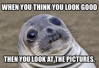 Funny WHEN YOU THINK YOU LOOK GOOD THEN YOU LOOK AT THE PICTURES.