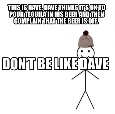 This is Dave. Dave thinks it’s ok to pour tequila in his beer and then complai