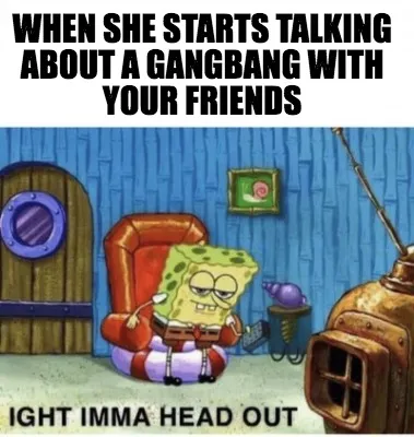 WHen she starts talking about a gangbang with your friends