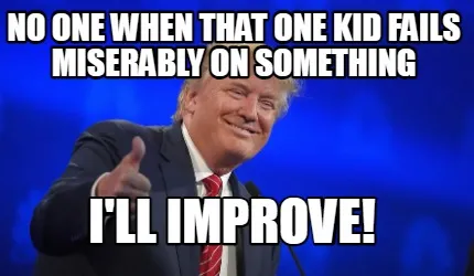 No one when that one kid fails miserably on something i'll improve!