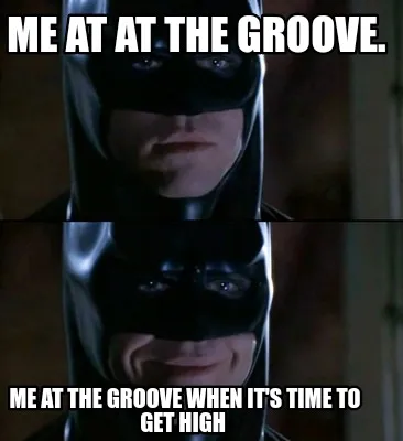 Funny Me at at the groove. Me at the groove when it's time to get high