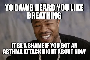 Yo dawg heard you like breathing It be a shame if you got an asthma attack right
