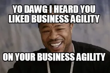Yo Dawg I heard you liked business agility on your business agility