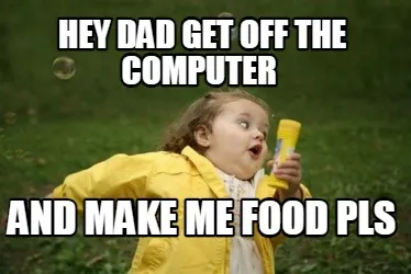 Hey dad get off the computer and make me food pls