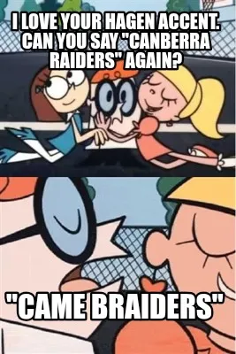 I love your Hagen accent. Can you say "Canberra Raiders" again? "Came Braiders"