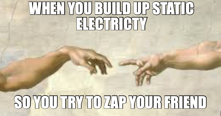 WHEN YOU BUILD UP STATIC ELECTRICTY — SO YOU TRY TO ZAP YOUR FRIEND