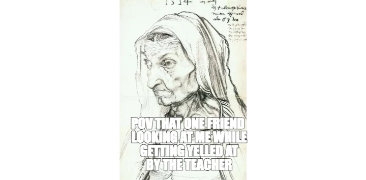 POV THAT ONE FRIEND
 LOOKING AT ME WHILE
 GETTING YELLED AT
 BY THE TEACHER — 
 —