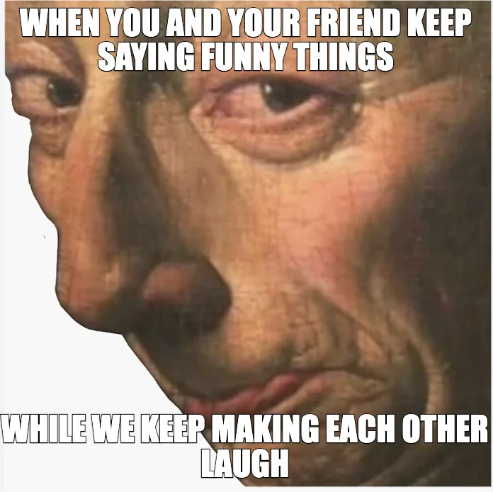 WHEN YOU AND YOUR FRIEND KEEP SAYING FUNNY THINGS — WHILE WE KEEP MAKING EACH OTHER LAUGH
