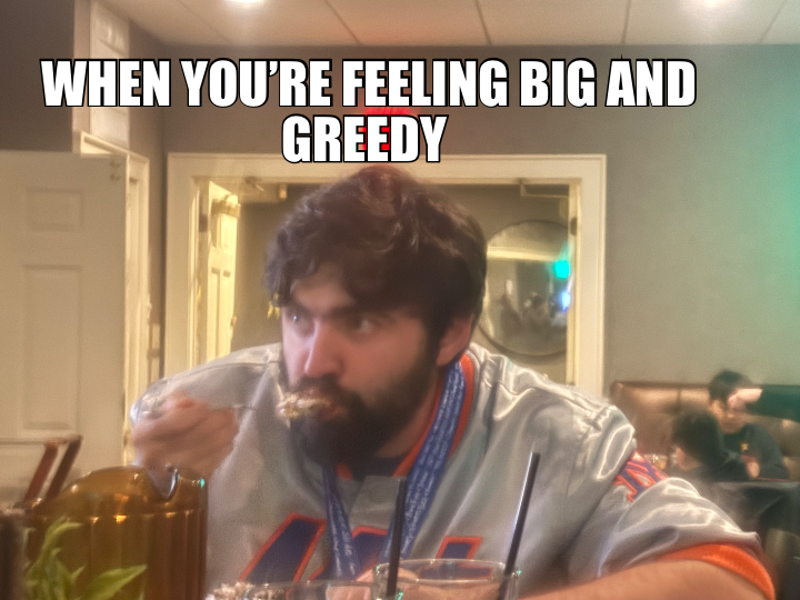 WHEN YOU’RE FEELING BIG AND GREEDY