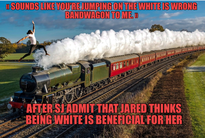 « SOUNDS LIKE YOU’RE JUMPING ON THE WHITE IS WRONG BANDWAGON TO ME. »
 — AFTER SJ ADMIT THAT JARED T