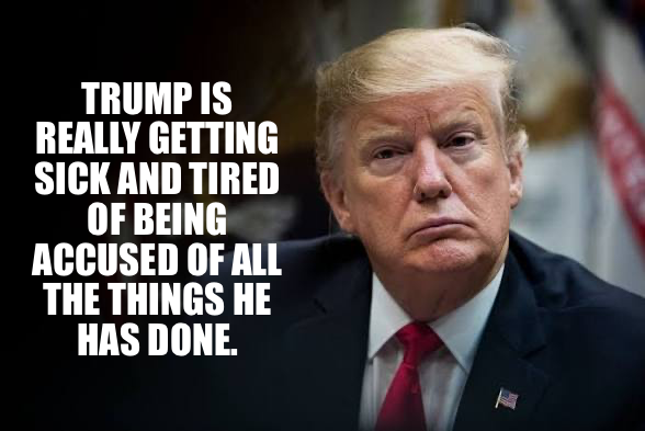 TRUMP IS REALLY GETTING SICK AND TIRED OF BEING ACCUSED OF ALL THE THINGS HE HAS DONE.