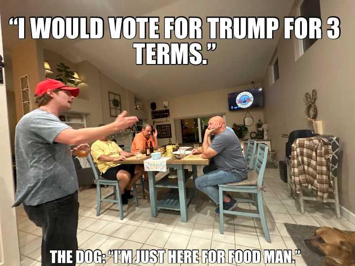 “I WOULD VOTE FOR TRUMP FOR 3 TERMS.” — THE DOG: “I’M JUST HERE FOR FOOD MAN.”